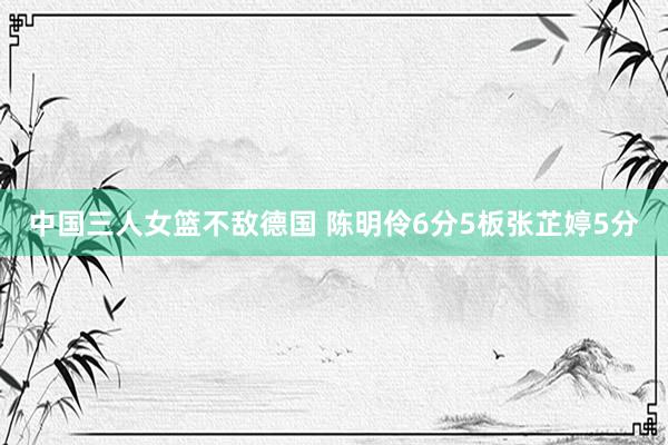 中国三人女篮不敌德国 陈明伶6分5板张芷婷5分