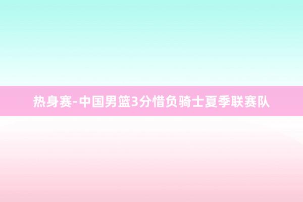 热身赛-中国男篮3分惜负骑士夏季联赛队