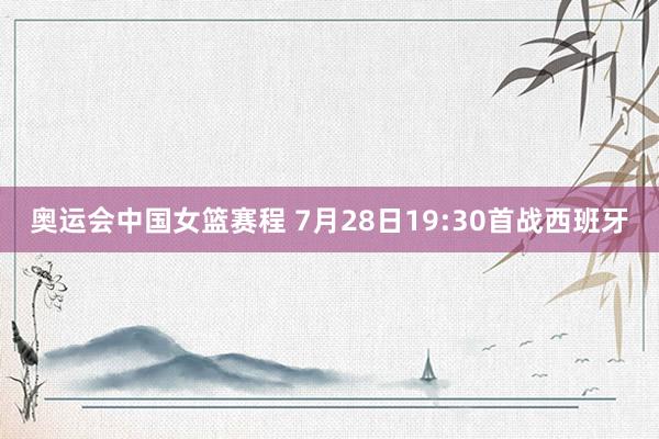 奥运会中国女篮赛程 7月28日19:30首战西班牙