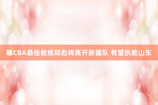 曝CBA最佳教练邱彪将离开新疆队 有望执教山东