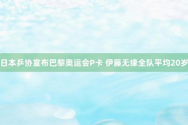日本乒协宣布巴黎奥运会P卡 伊藤无缘全队平均20岁