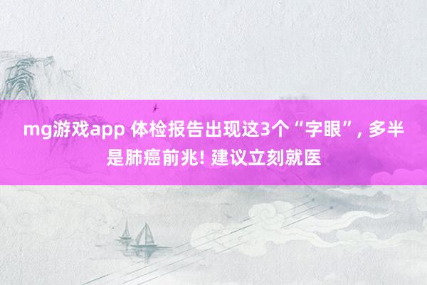 mg游戏app 体检报告出现这3个“字眼”, 多半是肺癌前兆! 建议立刻就医