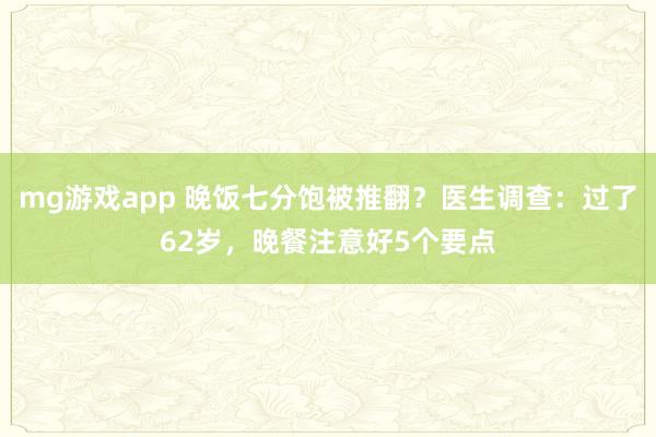 mg游戏app 晚饭七分饱被推翻？医生调查：过了62岁，晚餐注意好5个要点