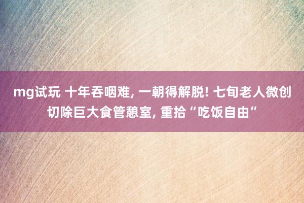 mg试玩 十年吞咽难, 一朝得解脱! 七旬老人微创切除巨大食管憩室, 重拾“吃饭自由”