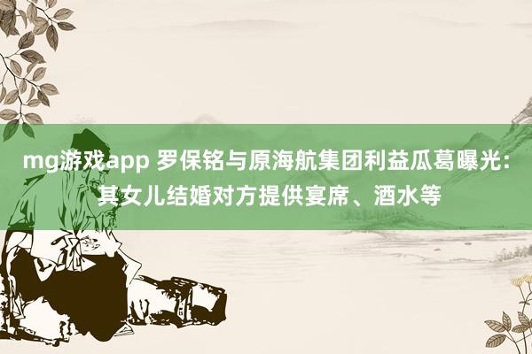 mg游戏app 罗保铭与原海航集团利益瓜葛曝光: 其女儿结婚对方提供宴席、酒水等