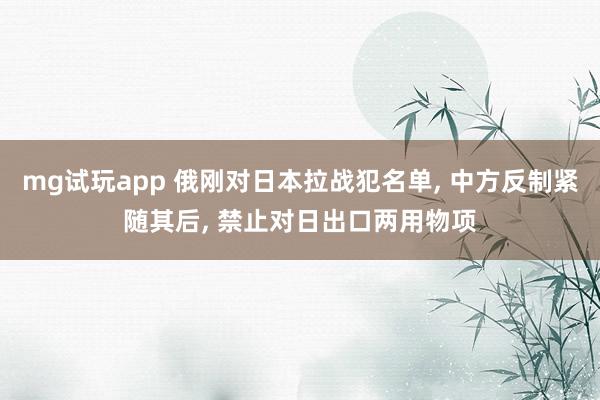 mg试玩app 俄刚对日本拉战犯名单, 中方反制紧随其后, 禁止对日出口两用物项