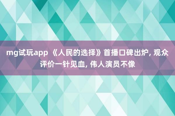 mg试玩app 《人民的选择》首播口碑出炉, 观众评价一针见血, 伟人演员不像