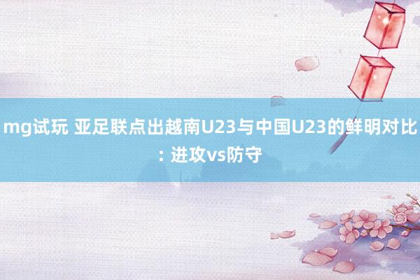 mg试玩 亚足联点出越南U23与中国U23的鲜明对比: 进攻vs防守