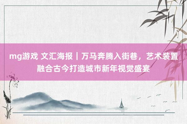 mg游戏 文汇海报｜万马奔腾入街巷，艺术装置融合古今打造城市新年视觉盛宴