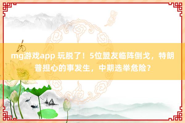 mg游戏app 玩脱了!5位盟友临阵倒戈,特朗普担心的事发生,中期选举危险?