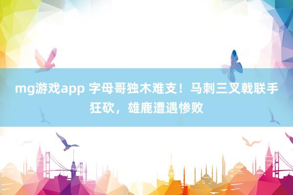 mg游戏app 字母哥独木难支!马刺三叉戟联手狂砍,雄鹿遭遇惨败