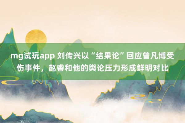 mg试玩app 刘传兴以“结果论”回应曾凡博受伤事件,赵睿和他的舆论压力形成鲜明对比