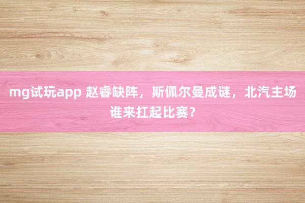 mg试玩app 赵睿缺阵，斯佩尔曼成谜，北汽主场谁来扛起比赛？