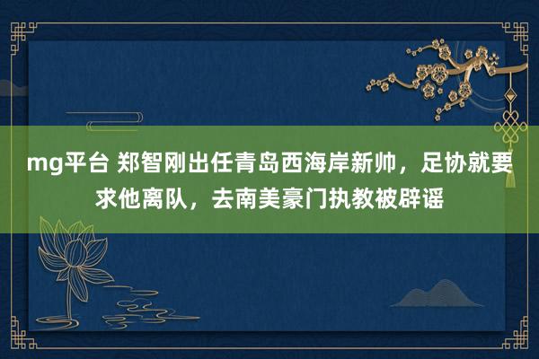 mg平台 郑智刚出任青岛西海岸新帅,足协就要求他离队,去南美豪门执教被辟谣