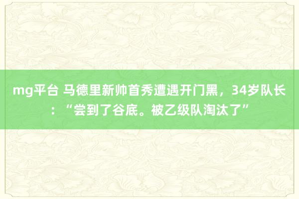 mg平台 马德里新帅首秀遭遇开门黑，34岁队长：“尝到了谷底。被乙级队淘汰了”