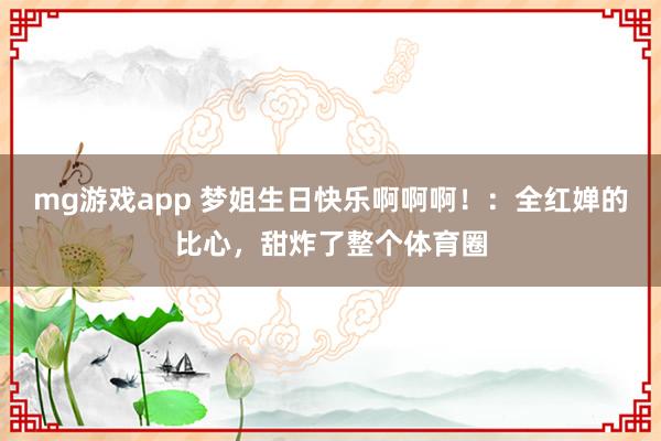 mg游戏app 梦姐生日快乐啊啊啊!:全红婵的比心,甜炸了整个体育圈