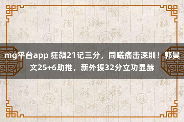 mg平台app 狂飙21记三分,同曦痛击深圳!郭昊文25+6助推,新外援32分立功显赫