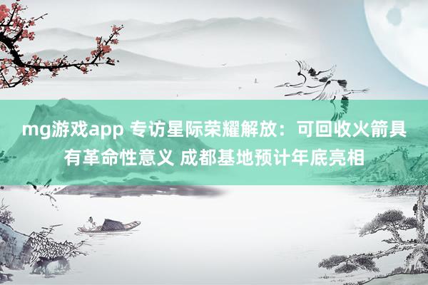 mg游戏app 专访星际荣耀解放:可回收火箭具有革命性意义 成都基地预计年底亮相