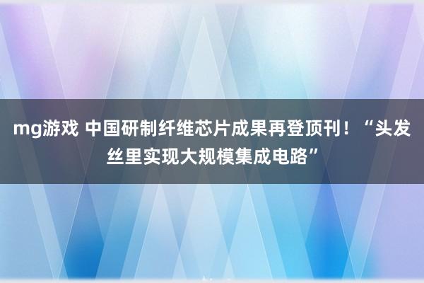 mg游戏 中国研制纤维芯片成果再登顶刊!“头发丝里实现大规模集成电路”