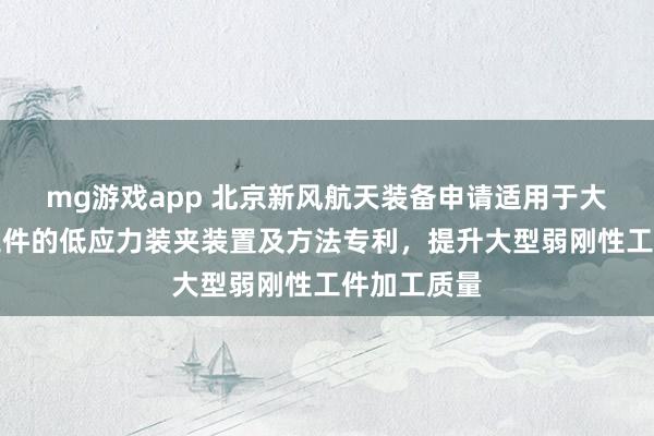 mg游戏app 北京新风航天装备申请适用于大型弱刚性工件的低应力装夹装置及方法专利，提升大型弱刚性工件加工质量