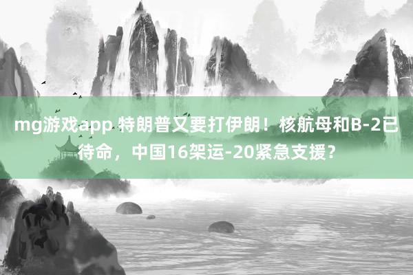 mg游戏app 特朗普又要打伊朗！核航母和B-2已待命，中国16架运-20紧急支援？