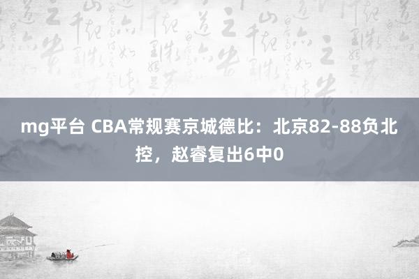 mg平台 CBA常规赛京城德比：北京82-88负北控，赵睿复出6中0