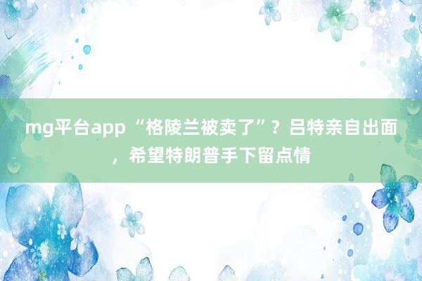 mg平台app “格陵兰被卖了”?吕特亲自出面,希望特朗普手下留点情