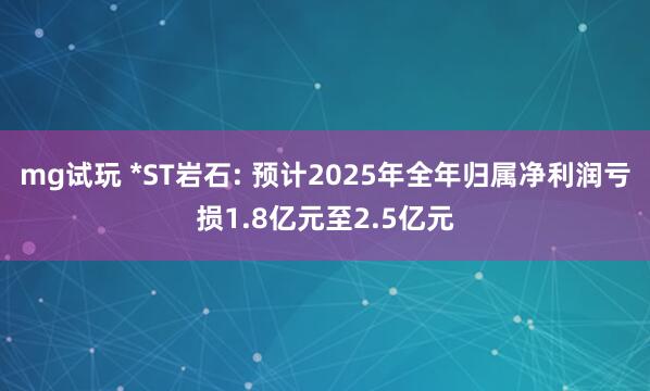 mg试玩 *ST岩石: 预计2025年全年归属净利润亏损1.8亿元至2.5亿元