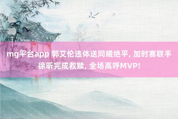 mg平台app 郭艾伦违体送同曦绝平, 加时赛联手徐昕完成救赎, 全场高呼MVP!
