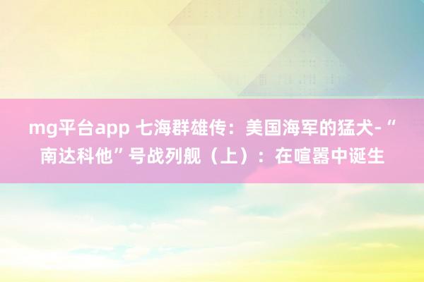mg平台app 七海群雄传：美国海军的猛犬-“南达科他”号战列舰（上）：在喧嚣中诞生