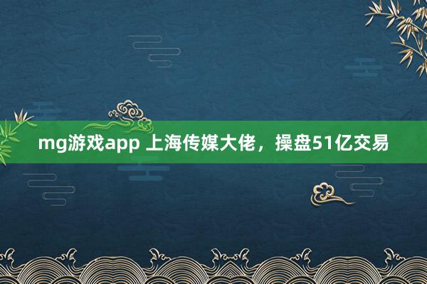 mg游戏app 上海传媒大佬,操盘51亿交易