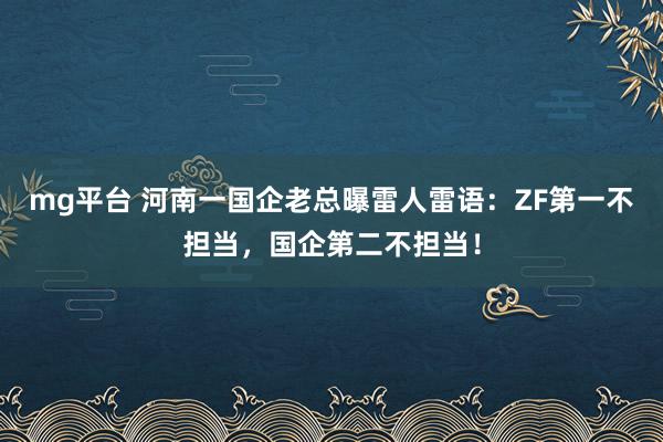mg平台 河南一国企老总曝雷人雷语:ZF第一不担当,国企第二不担当!
