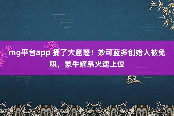 mg平台app 捅了大窟窿！妙可蓝多创始人被免职，蒙牛嫡系火速上位