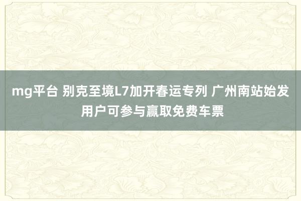 mg平台 别克至境L7加开春运专列 广州南站始发 用户可参与赢取免费车票