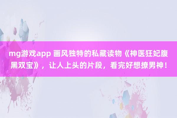 mg游戏app 画风独特的私藏读物《神医狂妃腹黑双宝》，让人上头的片段，看完好想撩男神！