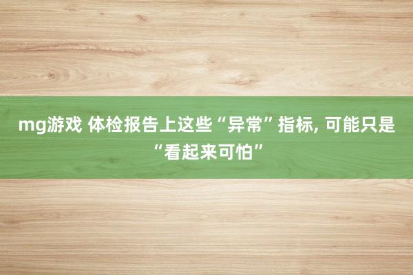 mg游戏 体检报告上这些“异常”指标, 可能只是“看起来可怕”