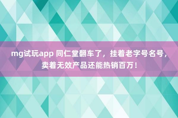 mg试玩app 同仁堂翻车了,挂着老字号名号,卖着无效产品还能热销百万!