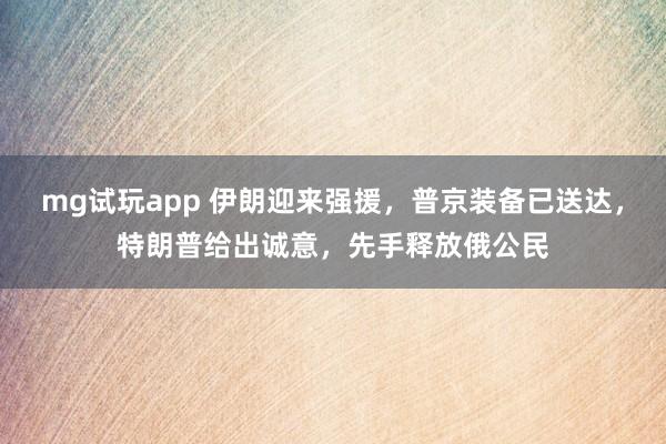 mg试玩app 伊朗迎来强援,普京装备已送达,特朗普给出诚意,先手释放俄公民