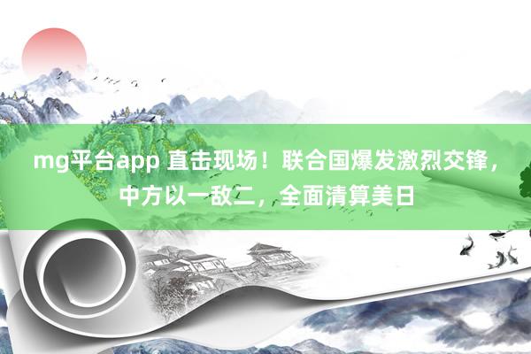 mg平台app 直击现场！联合国爆发激烈交锋，中方以一敌二，全面清算美日
