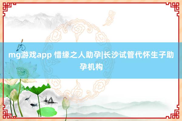 mg游戏app 惜缘之人助孕|长沙试管代怀生子助孕机构