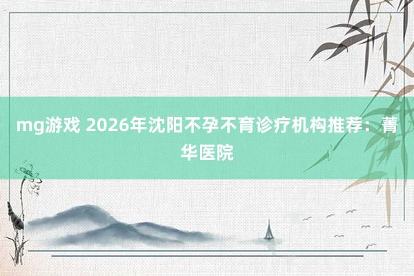 mg游戏 2026年沈阳不孕不育诊疗机构推荐:菁华医院