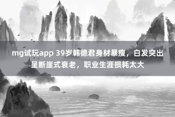 mg试玩app 39岁韩德君身材暴瘦,白发突出呈断崖式衰老,职业生涯损耗太大