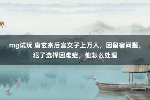 mg试玩 唐玄宗后宫女子上万人,因留宿问题,犯了选择困难症,他怎么处理