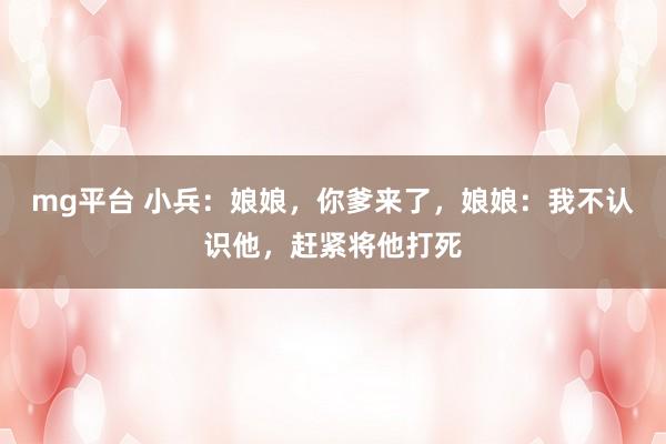 mg平台 小兵:娘娘,你爹来了,娘娘:我不认识他,赶紧将他打死