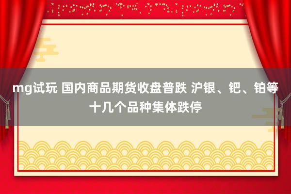 mg试玩 国内商品期货收盘普跌 沪银、钯、铂等十几个品种集体跌停