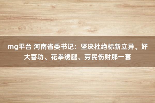 mg平台 河南省委书记:坚决杜绝标新立异、好大喜功、花拳绣腿、劳民伤财那一套