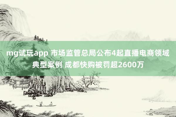 mg试玩app 市场监管总局公布4起直播电商领域典型案例 成都快购被罚超2600万