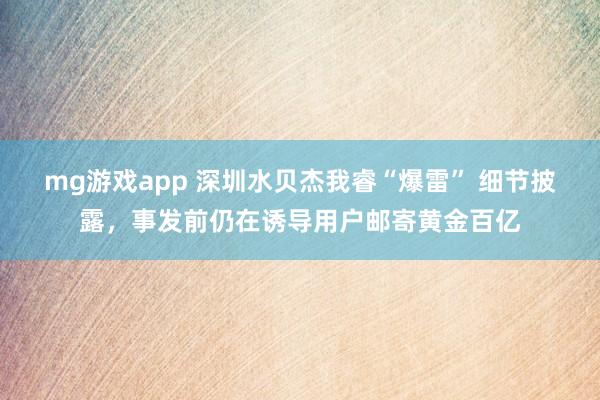 mg游戏app 深圳水贝杰我睿“爆雷” 细节披露,事发前仍在诱导用户邮寄黄金百亿