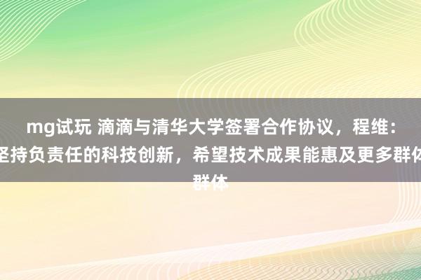 mg试玩 滴滴与清华大学签署合作协议，程维：坚持负责任的科技创新，希望技术成果能惠及更多群体