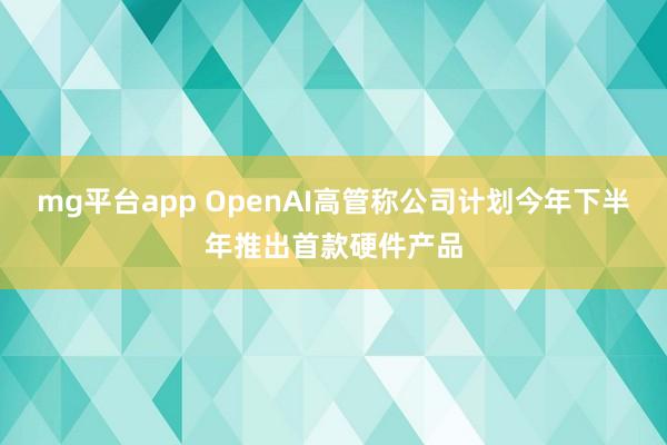 mg平台app OpenAI高管称公司计划今年下半年推出首款硬件产品